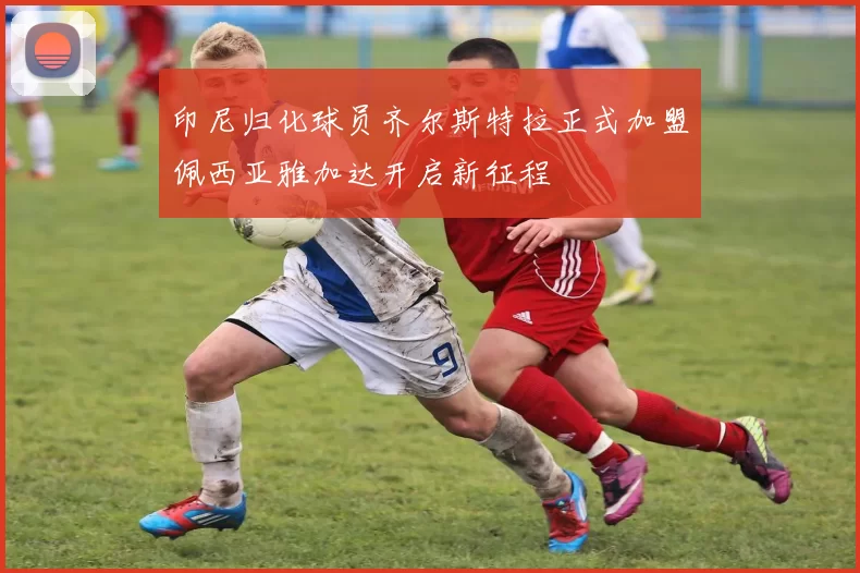 印尼归化球员齐尔斯特拉正式加盟佩西亚雅加达开启新征程