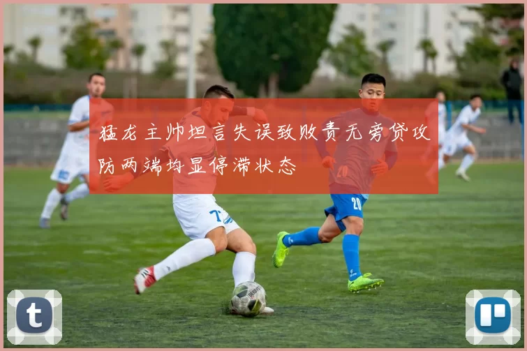 猛龙主帅坦言失误致败责无旁贷攻防两端均显停滞状态