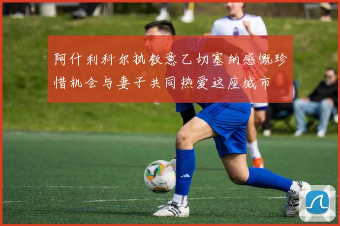 阿什利科尔执教意乙切塞纳感慨珍惜机会与妻子共同热爱这座城市