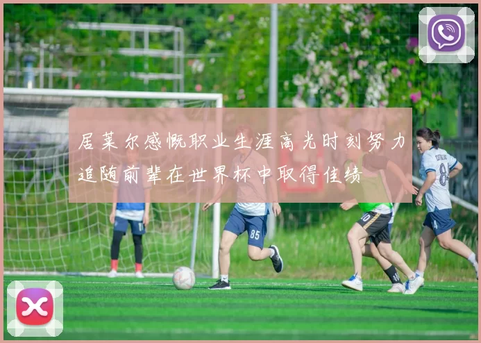 居莱尔感慨职业生涯高光时刻努力追随前辈在世界杯中取得佳绩