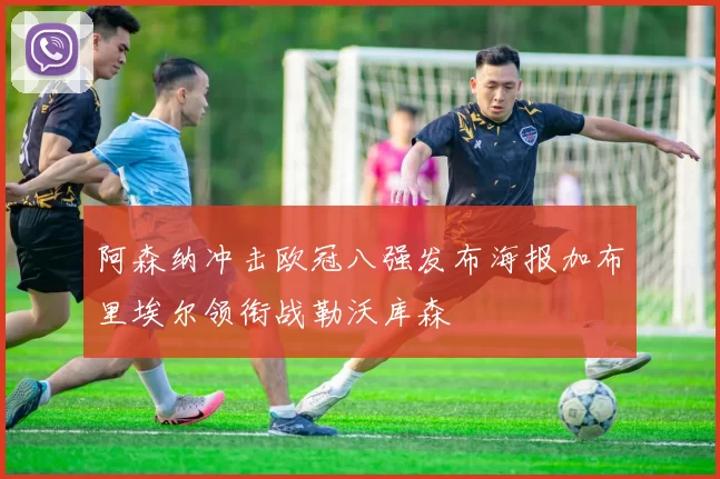 阿森纳冲击欧冠八强发布海报加布里埃尔领衔战勒沃库森