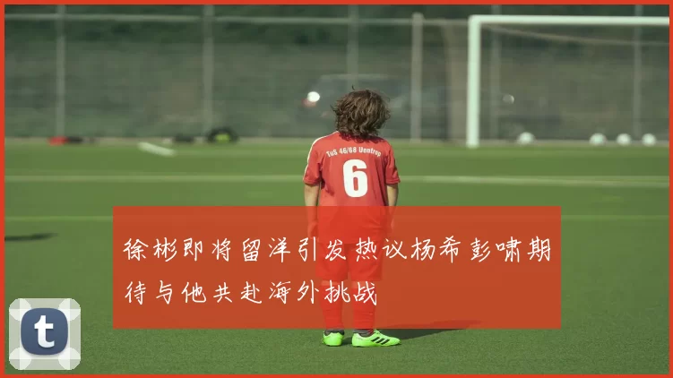 徐彬即将留洋引发热议杨希彭啸期待与他共赴海外挑战