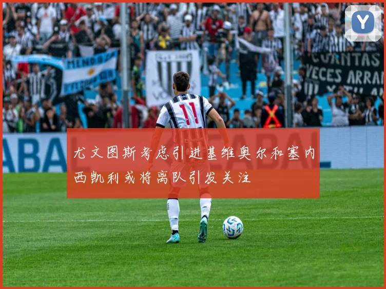 尤文图斯考虑引进基维奥尔和塞内西凯利或将离队引发关注