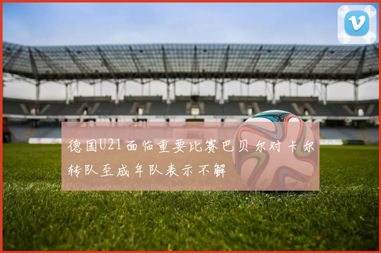 德国U21面临重要比赛巴贝尔对卡尔转队至成年队表示不解