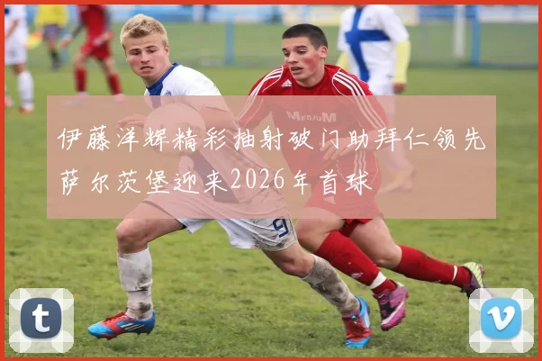 伊藤洋辉精彩抽射破门助拜仁领先萨尔茨堡迎来2026年首球