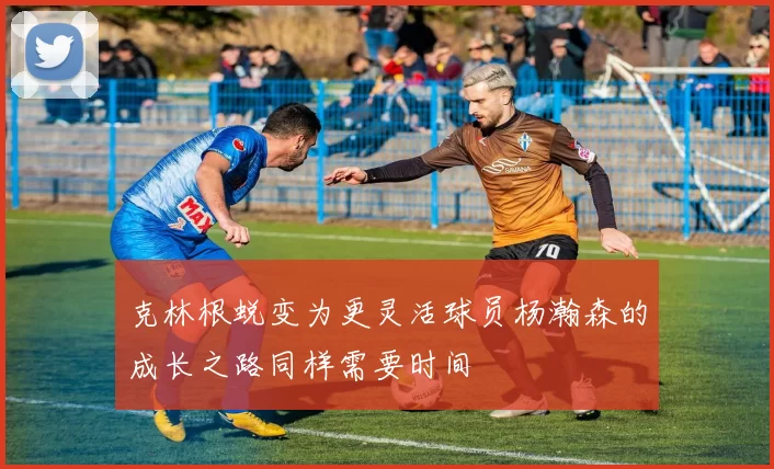 克林根蜕变为更灵活球员杨瀚森的成长之路同样需要时间
