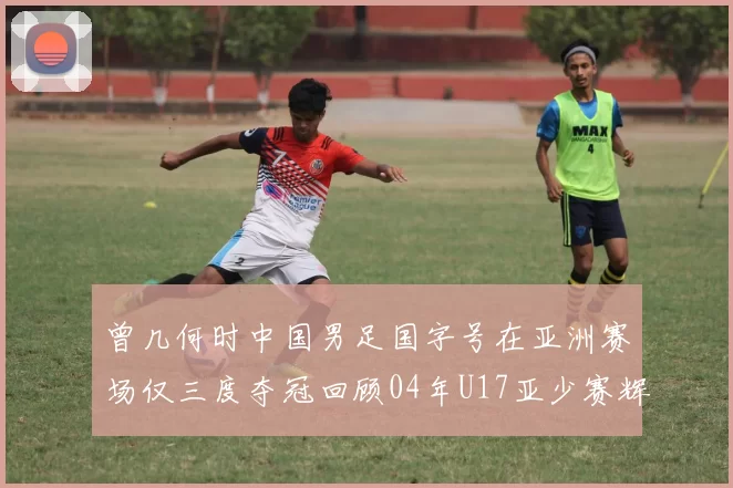 曾几何时中国男足国字号在亚洲赛场仅三度夺冠回顾04年U17亚少赛辉煌时刻