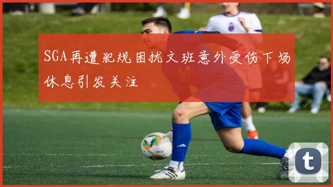 SGA再遭犯规困扰文班意外受伤下场休息引发关注