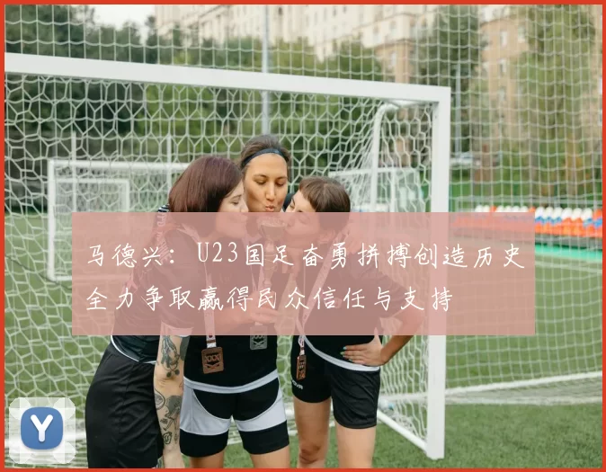 马德兴：U23国足奋勇拼搏创造历史全力争取赢得民众信任与支持